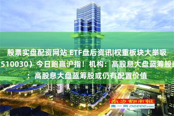 股票实盘配资网站 ETF盘后资讯|权重板块大举吸金，价值ETF（510030）今日跑赢沪指！机构：高股息大盘蓝筹股或仍有配置价值