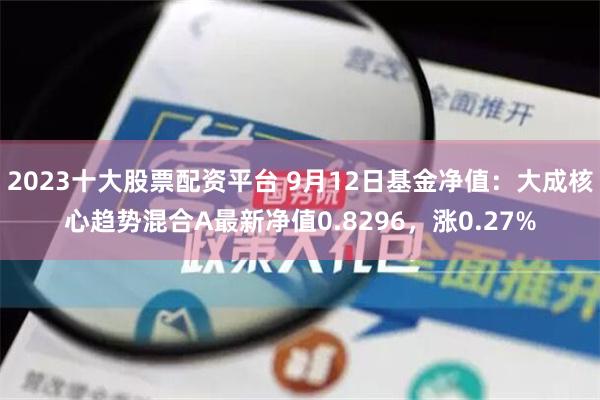 2023十大股票配资平台 9月12日基金净值：大成核心趋势混合A最新净值0.8296，涨0.27%