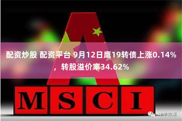 配资炒股 配资平台 9月12日鹰19转债上涨0.14%，转股溢价率34.62%