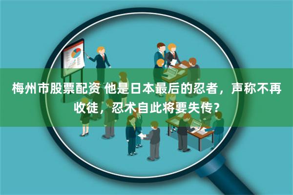 梅州市股票配资 他是日本最后的忍者，声称不再收徒，忍术自此将要失传？