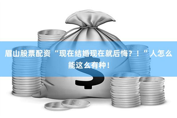 眉山股票配资 “现在结婚现在就后悔？！”人怎么能这么有种！