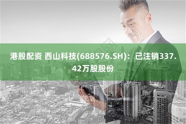 港股配资 西山科技(688576.SH)：已注销337.42万股股份