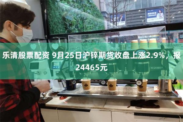 乐清股票配资 9月25日沪锌期货收盘上涨2.9%，报24465元