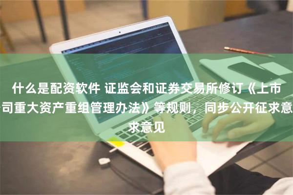 什么是配资软件 证监会和证券交易所修订《上市公司重大资产重组管理办法》等规则，同步公开征求意见