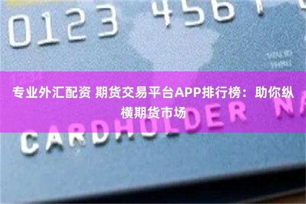 专业外汇配资 期货交易平台APP排行榜：助你纵横期货市场