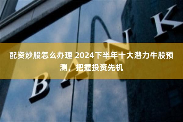 配资炒股怎么办理 2024下半年十大潜力牛股预测，把握投资先机