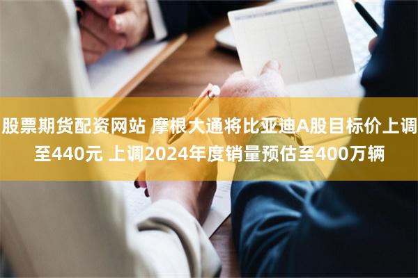 股票期货配资网站 摩根大通将比亚迪A股目标价上调至440元 上调2024年度销量预估至400万辆