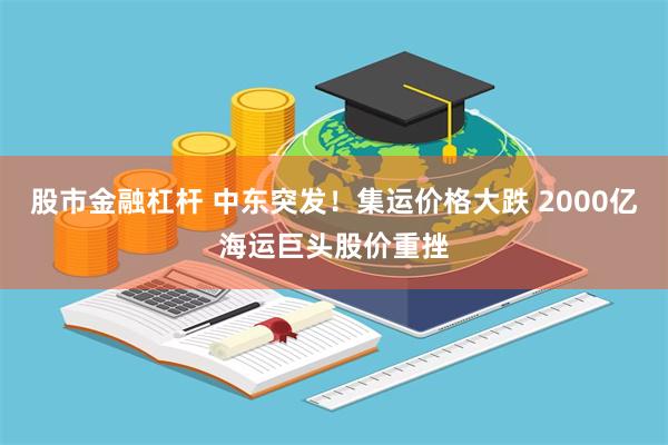 股市金融杠杆 中东突发！集运价格大跌 2000亿海运巨头股价重挫