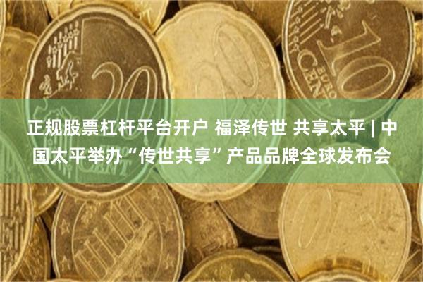 正规股票杠杆平台开户 福泽传世 共享太平 | 中国太平举办“传世共享”产品品牌全球发布会