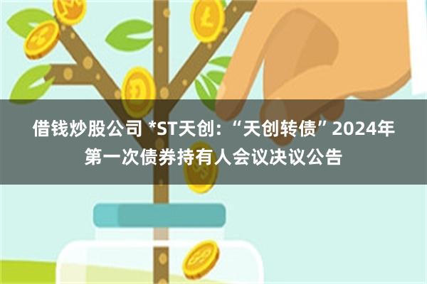 借钱炒股公司 *ST天创: “天创转债”2024年第一次债券持有人会议决议公告