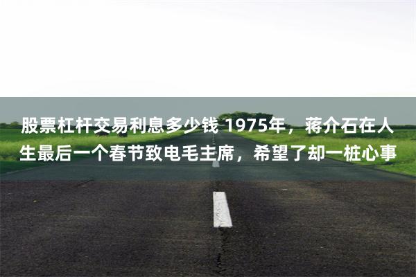 股票杠杆交易利息多少钱 1975年，蒋介石在人生最后一个春节致电毛主席，希望了却一桩心事