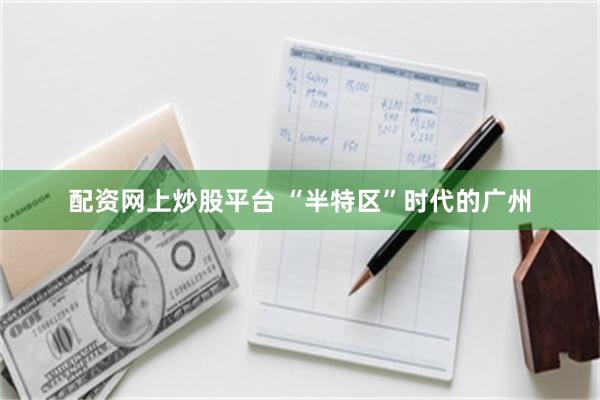 配资网上炒股平台 “半特区”时代的广州