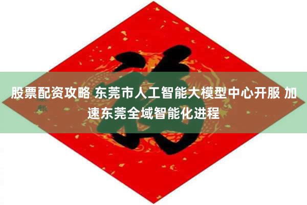 股票配资攻略 东莞市人工智能大模型中心开服 加速东莞全域智能化进程