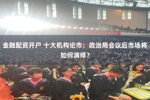金融配资开户 十大机构论市：政治局会议后市场将如何演绎？