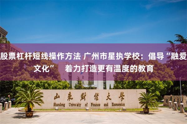 股票杠杆短线操作方法 广州市星执学校：倡导“融爱文化”    着力打造更有温度的教育