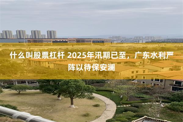 什么叫股票杠杆 2025年汛期已至，广东水利严阵以待保安澜