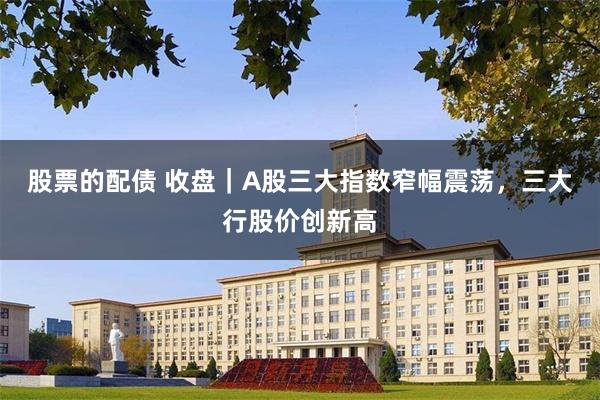 股票的配债 收盘｜A股三大指数窄幅震荡，三大行股价创新高