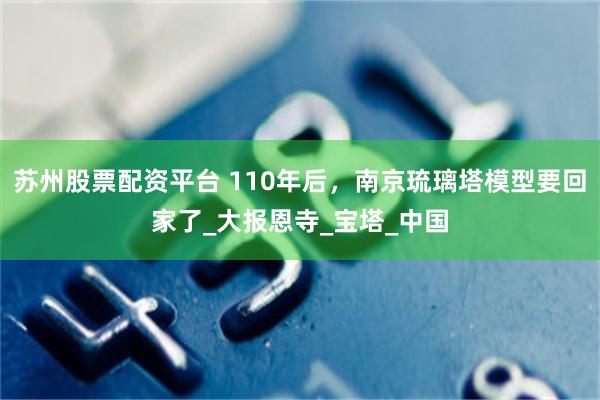 苏州股票配资平台 110年后，南京琉璃塔模型要回家了_大报恩寺_宝塔_中国