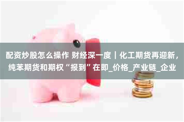 配资炒股怎么操作 财经深一度｜化工期货再迎新，纯苯期货和期权“报到”在即_价格_产业链_企业