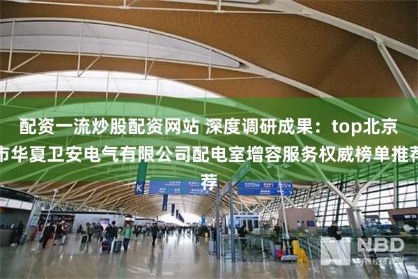 配资一流炒股配资网站 深度调研成果：top北京市华夏卫安电气有限公司配电室增容服务权威榜单推荐