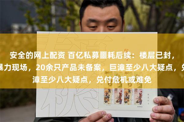 安全的网上配资 百亿私募噩耗后续：楼层已封，大厦职员讲述暴力现场，20余只产品未备案，巨漳至少八大疑点，兑付危机或难免